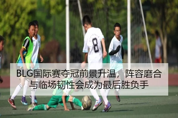 BLG国际赛夺冠前景升温，阵容磨合与临场韧性会成为最后胜负手