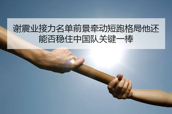 谢震业接力名单前景牵动短跑格局他还能否稳住中国队关键一棒